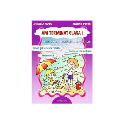 Am terminat clasa I. Caiet pentru recapitularea cunostintelor (Romana, Matematica, Cunoasterea mediului)