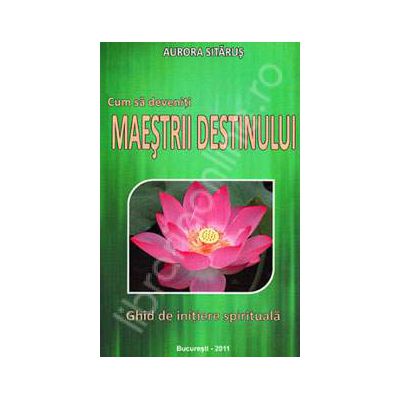 Cum sa deveniti maestrii destinului. Ghid de initiere spirituala