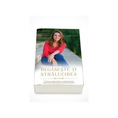 Regaseste-ti stralucirea. 77 Practici alese pentru o viata frumoasa, implinire profesionala si evolutie spirituala - Andrea Filip