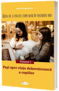 Arta de a creste copii buni in vremuri noi. Vol. 1. Pasi spre viata duhovniceasca a copiilor