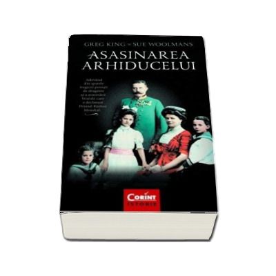 Asasinarea arhiducelui. Adevarul din spatele tragicei povesti de dragoste si a asasinarii brutale care a declansat Primul Razboi Mondial - Greg King