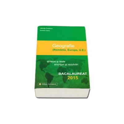 Bacalaureat geografie 2015 - 100 de variante. Romania, Europa, U.E. Sinteze si teste, enunturi si rezolvari