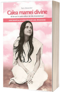 Calea mamei divine - 40 de ani in India alaturi de Ma Anandamayi. Jurnalele discipolei sale, Atmananda (Ram Alexander)