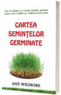 Cartea semintelor germinate - Cum sa cultivam si sa folosim semintele germinate pentru a avea o sanatate si o vitalitate la nivel maxim - Ann Wigmore