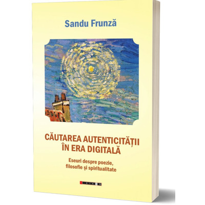 Cautarea autenticitatii in era digitala. Eseuri despre poezie, filosofie si spiritualitate