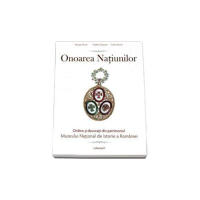 Onoarea Natiunilor. Ordine si decoratii din patrimoniul Muzeului National de Istorie a Romaniei. Volumul I