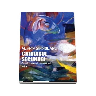Chiriasul secundei, volumul 1. Cronici, eseuri, comentarii - Florin Sindrilaru