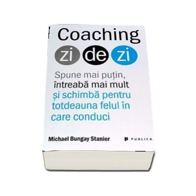 Coaching zi de zi - Spune mai putin, intreaba mai mult si schimba pentru totdeauna felul in care conduci (Michael Bungay Stanier)