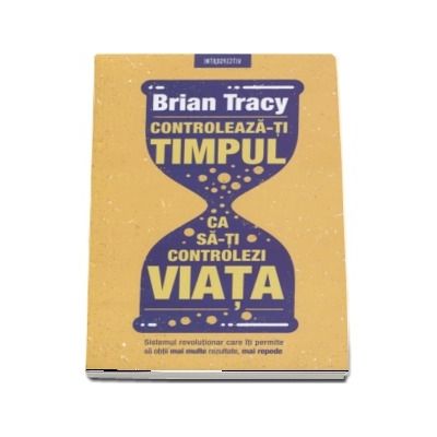 Controleaza-ti timpul ca sa-ti controlezi viata. Sistemul revolutionar care iti permite sa obtii mai multe rezultate, mai repede - Brian Tracy