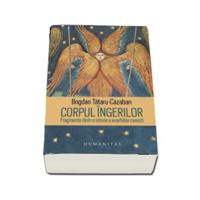 Corpul ingerilor. Fragmente dintr-o istorie a ierarhiilor ceresti - Bogdan Tataru-Cazaban