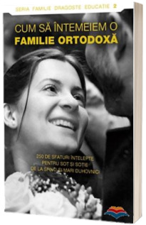 Cum sa intemeiem o familie ortodoxa. 250 de sfaturi intelepte pentru sot si sotie de la sfinti si mari duhovnici