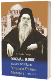 Dogma si iubire. Viata si activitatea Patriarhului Ecumenic Athenagora I (1886 - 1972)