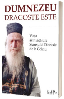Dumnezeu dragoste este. Viata si invataturile staretului Dionisie de la Colciu