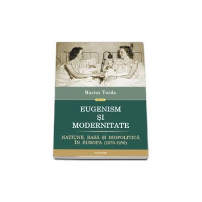 Eugenism si modernitate. Natiune, rasa si biopolitica in Europa (1870-1950)