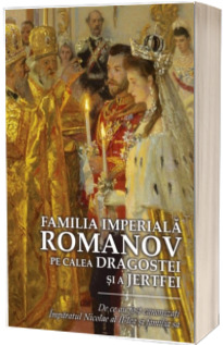 Familia Imperiala Romanov. Pe calea dragostei si a jertfei