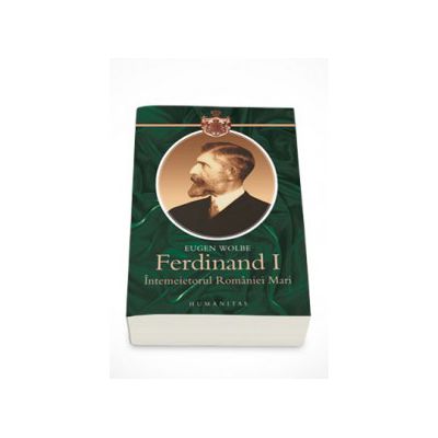 Ferdinand I, intemeietorul Romaniei Mari (O biografie) - Eugen Wolbe