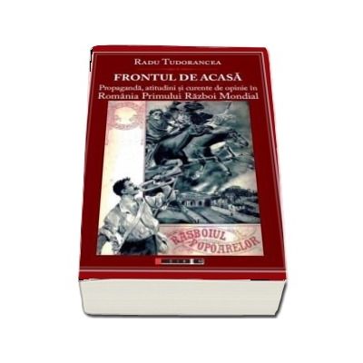 Frontul de acasa - Propaganda, atitudini si curente de opinie in Romania Primului Razboi Mondial - Radu Tudorancea