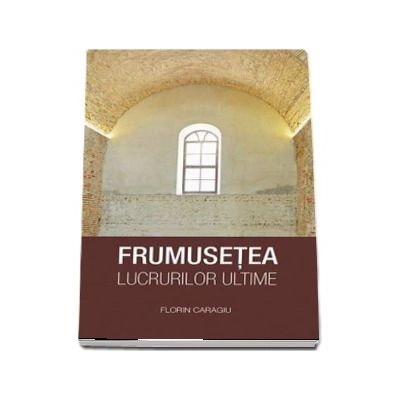 Frumusetea lucrurilor ultime - Florin Caragiu