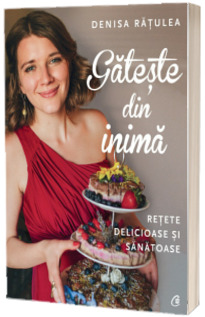 Gateste din inima. Retete delicioase si sanatoase - Denisa Ratulea