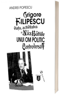 Grigore Filipescu. Viata, activitatea si nazbatiile unui om politic controversat