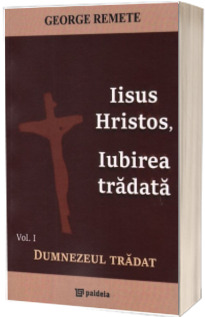Iisus Hristos, iubirea tradata. Volum1: Dumnezeul tradat - George Remete