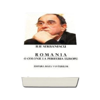 Ilie Serbanescu - Romania, o colonie la periferia Europei