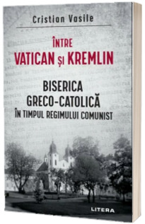 Intre Vatican si Kremlin. Biserica Greco-Catolica in timpul regimului comunist