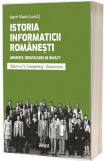 Istoria informaticii romanesti. Aparitie, dezvoltare si impact. Oameni, institutii, concepte, teorii si tehnologii vol 5