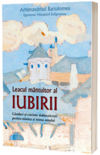 Leacul mantuitor al iubirii. Ganduri si cuvinte duhovnicesti pentru mintea si inima omului