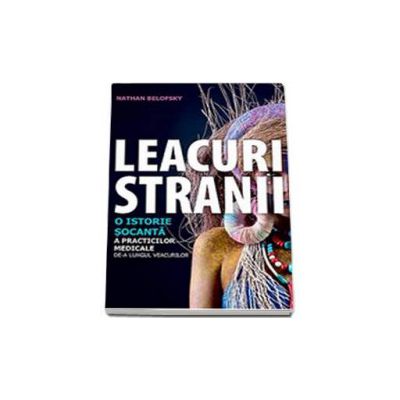 Leacuri stranii. O istorie socanta a practicilor medicale de-a lungul veacurilor