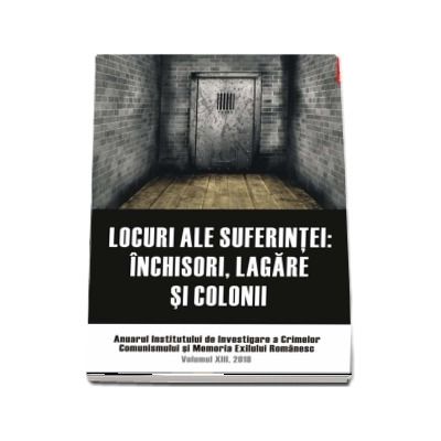Locuri ale suferintei. Anuarul Institutului de Investigare a Crimelor Comunismului si Memoria Exilului Romanesc. Volumul XIII