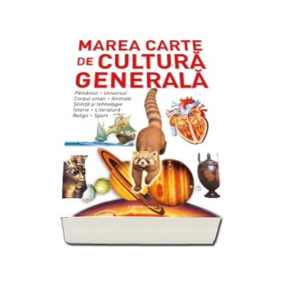 Marea carte de cultura generala. Pamantul, universul, corpul uman, animale, stiinta si tehnologie, istorie, literatura, religii, sport.