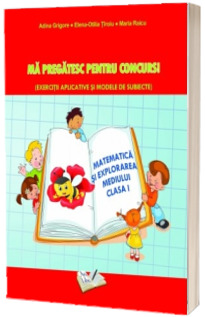 Matematica si explorarea mediului clasa I - Ma pregatesc pentru concurs! (Exercitii aplicative si modele de subiecte) - Adina Grigore