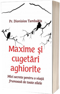 Maxime si cugetari aghiorite. Mici secrete pentru o viata frumoasa de toate zilele