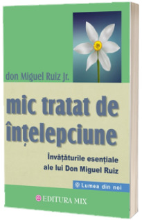 Mic tratat de intelepciune. Invataturile esentiale ale lui Don Miguel Ruiz