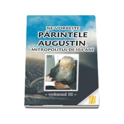 Ne vorbeste parintele Augustin, Mitropolitul de 104 ani (vol. III)