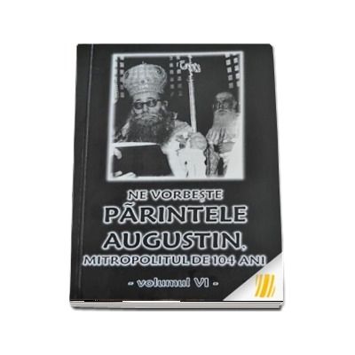 Ne vorbeste parintele Augustin, Mitropolitul de 104 ani (vol. VI)