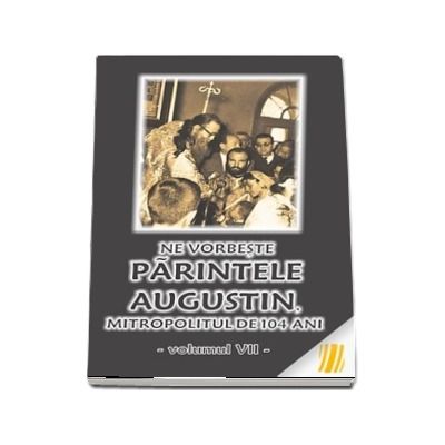 Ne vorbeste parintele Augustin, Mitropolitul de 104 ani (vol. VII)
