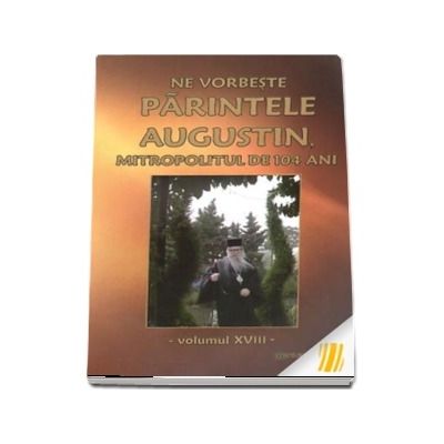 Ne vorbeste parintele Augustin, Mitropolitul de 104 ani. Vol. XVIII