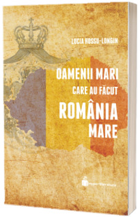 Oamenii mari care au facut Romania Mare