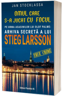 Omul care s-a jucat cu focul. Pe urmele asasinilor lui Olof Palme: Arhiva secreta a lui STIEG LARSSON