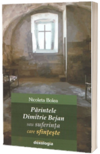 Parintele Dimitrie Bejan sau suferinta care sfinteste - Nicoleta Bolea