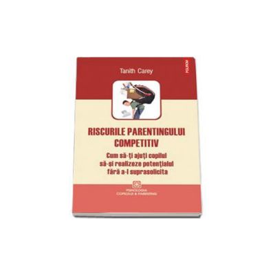 Riscurile parentingului competitiv. Cum sa-ti ajuti copilul sa-si realizeze potentialul fara a-l suprasolicita - Carey Tanith