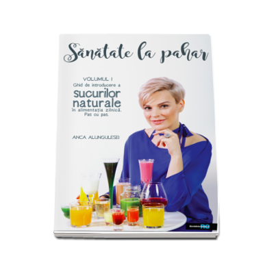 Sanatate la Pahar. Ghid de introducere a sucurilor naturale in alimentatia zilnica, pas cu pas (volumul I) - Anca Alungulesei
