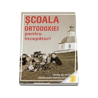 Scoala Ortodoxiei pentru incepatori. Povete ale sfintilor pentru toate imprejurarile vietii