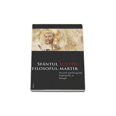 Sfantul Iustin filosoful-martir. Dosarul autobiografic, hagiografic si liturgic