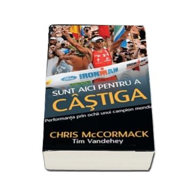 Sunt aici pentru a castiga. Performanta prin ochii unui campion mondial -  Chris McCormack (Colectia iTRI)