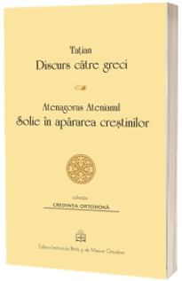 Tatian - Discurs catre greci. Atenagoras Atenianul - Solie in apararea crestinilor