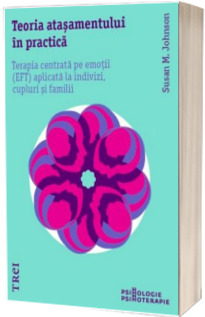 Teoria atasamentului in practica. Terapia centrata pe emotii (EFT) aplicata la indivizi, cupluri si familii