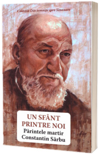 Un sfant printre noi. Parintele martir Constantin Sarbu